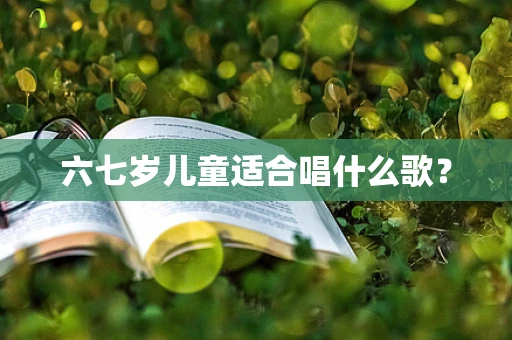 六七岁儿童适合唱什么歌？