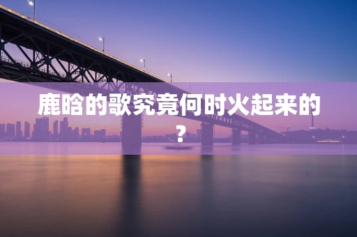 鹿晗的歌究竟何时火起来的？