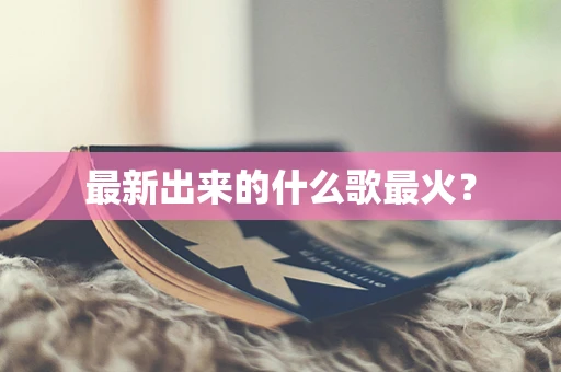 最新出来的什么歌最火？