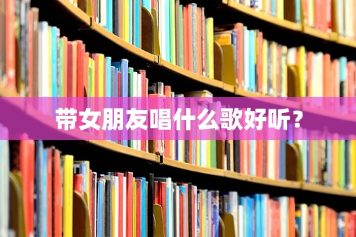 带女朋友唱什么歌好听？