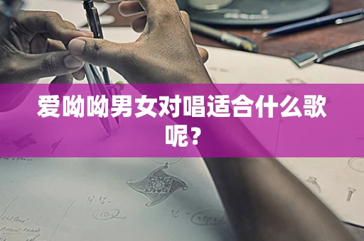 爱呦呦男女对唱适合什么歌呢？