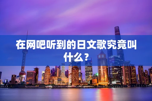 在网吧听到的日文歌究竟叫什么？