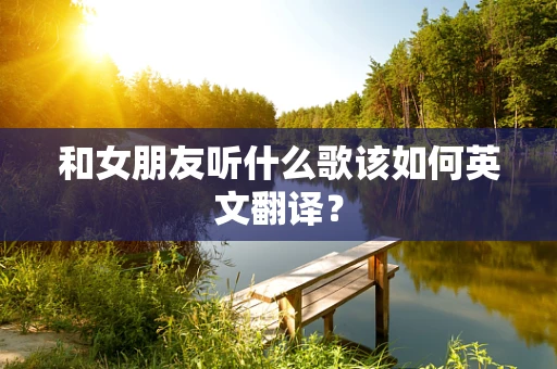 和女朋友听什么歌该如何英文翻译？