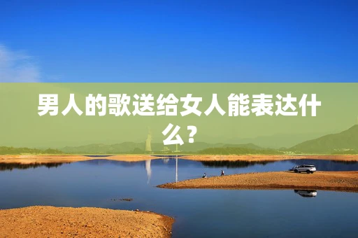 男人的歌送给女人能表达什么？