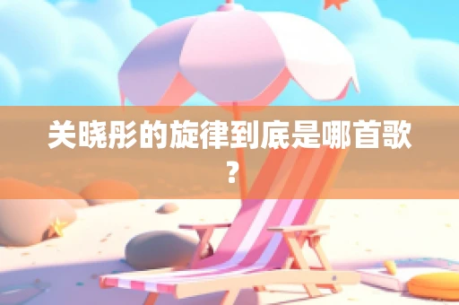 关晓彤的旋律到底是哪首歌？