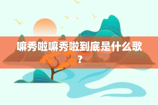 嘛秀啦嘛秀啦到底是什么歌？