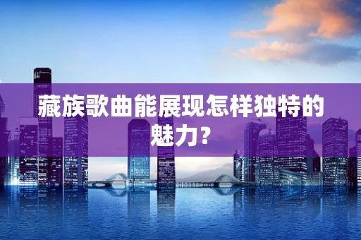 藏族歌曲能展现怎样独特的魅力？