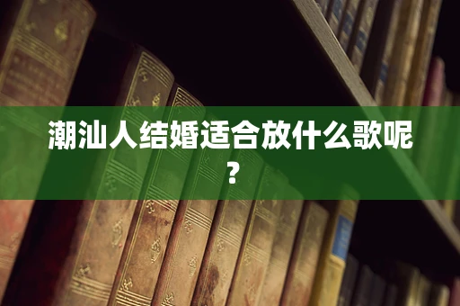潮汕人结婚适合放什么歌呢？