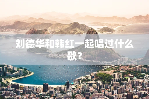 刘德华和韩红一起唱过什么歌？