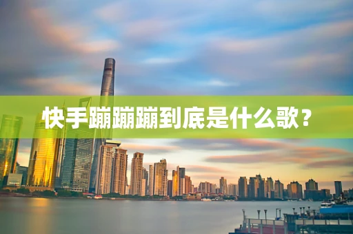 快手蹦蹦蹦到底是什么歌？