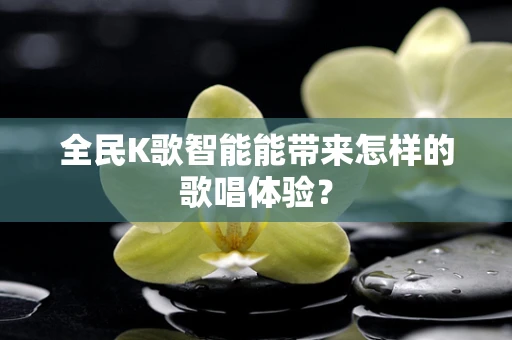 全民K歌智能能带来怎样的歌唱体验？