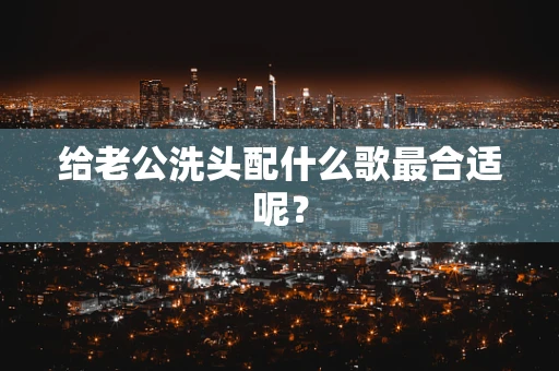 给老公洗头配什么歌最合适呢？