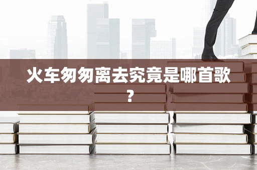 火车匆匆离去究竟是哪首歌？
