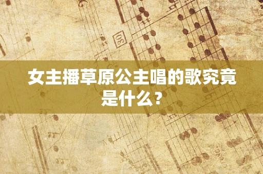 女主播草原公主唱的歌究竟是什么？