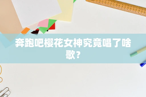 奔跑吧樱花女神究竟唱了啥歌？