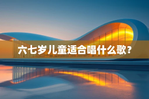 六七岁儿童适合唱什么歌？