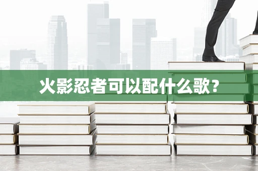 火影忍者可以配什么歌？