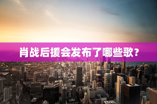 肖战后援会发布了哪些歌？