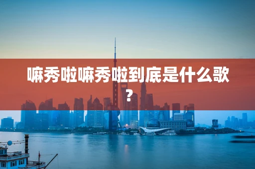 嘛秀啦嘛秀啦到底是什么歌？