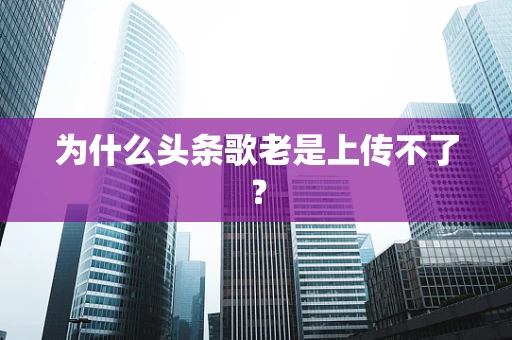 为什么头条歌老是上传不了？