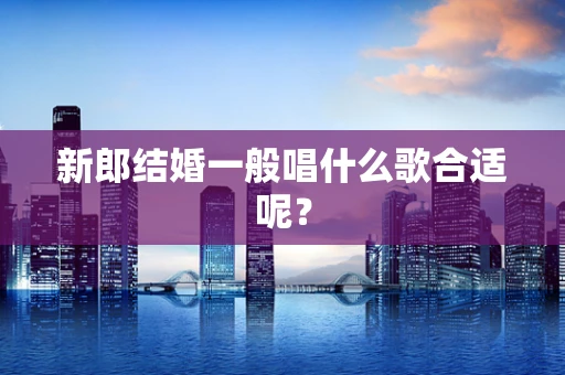 新郎结婚一般唱什么歌合适呢？