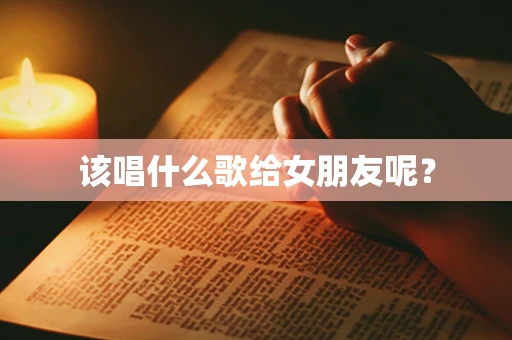 该唱什么歌给女朋友呢？