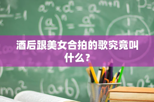 酒后跟美女合拍的歌究竟叫什么？