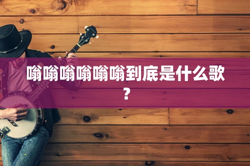 嗡嗡嗡嗡嗡嗡到底是什么歌？