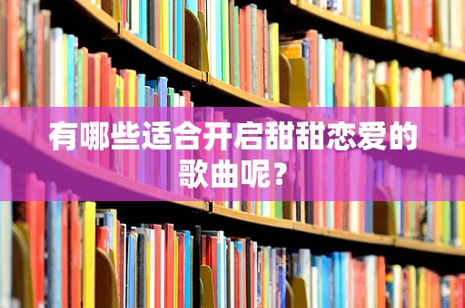 有哪些适合开启甜甜恋爱的歌曲呢？