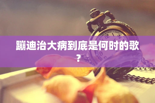 蹦迪治大病到底是何时的歌？