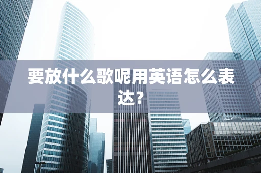要放什么歌呢用英语怎么表达？