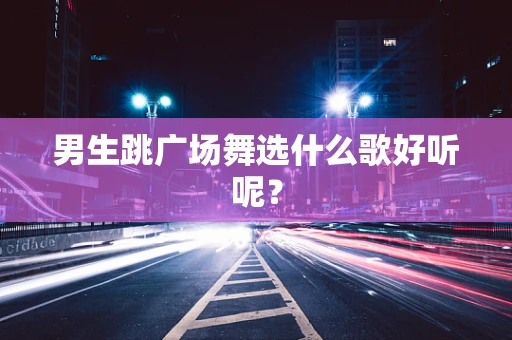 男生跳广场舞选什么歌好听呢？