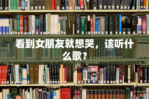 看到女朋友就想哭，该听什么歌？