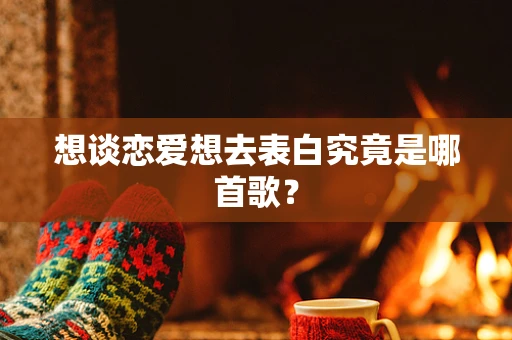 想谈恋爱想去表白究竟是哪首歌？