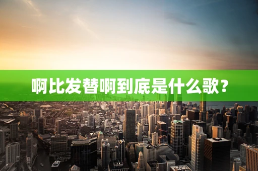 啊比发替啊到底是什么歌？