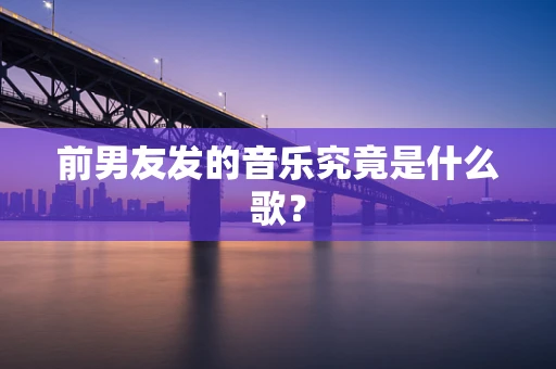 前男友发的音乐究竟是什么歌？